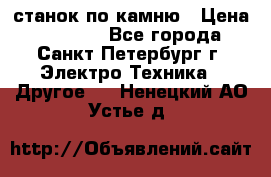 станок по камню › Цена ­ 29 000 - Все города, Санкт-Петербург г. Электро-Техника » Другое   . Ненецкий АО,Устье д.